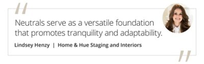 Graphic featuring the quote “Neutrals serve as a versatile foundation that promotes tranquility and adaptability.” by Lindsey Henzy of Home & Hue Staging and Interiors. 