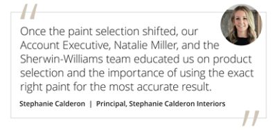 Graphic featuring the quote “Once the paint selection shifted, our Account Executive, Natalie Miller, and the Sherwin-Williams team educated us on product selection and the importance of using the exact right paint for the most accurate result.” by Stephanie Calderon, principal of Stephanie Calderon interiors. 