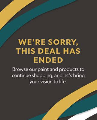 We're sorry, this deal has ended. Browse our paint and products to continue shopping, and let's bring your vision to life.