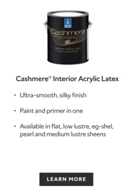 Sherwin-Williams Cashmere Interior Acrylic Latex Paint, ultra smooth, silky finish, paint and primer in one, available in flat, low lustre, eg-shel, pearl and medium lustre sheens, learn more.