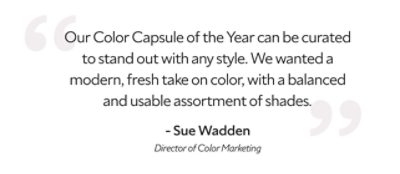 A quote by Sue Wadden, Director of Color Marketing, " Our Color Capsule of the Year can be curated to stand out with any style. We wanted a modern, fresh take on color, with a balanced and usable assortment of shades."