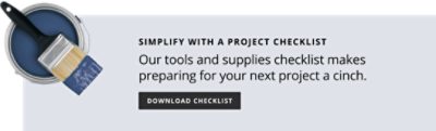 Simplify with a project checklist. Our tools and supplies checklist makes preparing for your next project a cinch. Download checklist.