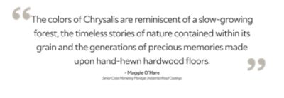 "The colors of Chrysalis are reminiscent of a slow-growing forest, the timeless stories of nature contained within its grain and the generations of precious memories made upon hand-hewn hardwood floors. Maggie O'Hare, Senior Color Marketing Manager, Industrial Wood Coatings." -Maggie O'Hare. Senior Color Marketing Manager, Industrial Wood Coatings. 