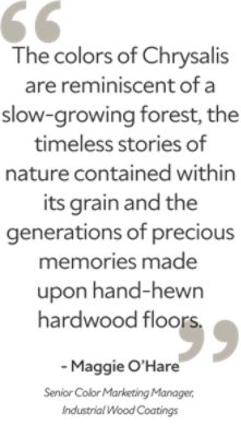 "The colors of Chrysalis are reminiscent of a slow-growing forest, the timeless stories of nature contained within its grain and the generations of precious memories made upon hand-hewn hardwood floors. Maggie O'Hare, Senior Color Marketing Manager, Industrial Wood Coatings." -Maggie O'Hare. Senior Color Marketing Manager, Industrial Wood Coatings. 