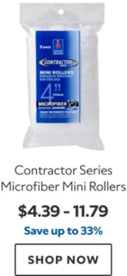 Contractor Series Microfiber Mini Rollers. $4.39 – 11.79. Save up to 33%. SHOP NOW.