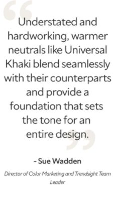 A quote from Sue Wadden, Director of Color Marketing and Trendsight Team Leader, "Understated and hardworking, warmer neutrals like Universal Khaki blend seamlessly with their counterparts and provide foundation that sets the tone for an entire design."
