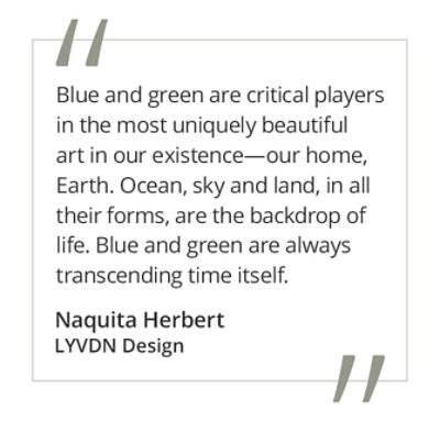 Graphic featuring the quote “Blue and green are critical players in the most uniquely beautiful art in our existence—our home, Earth. Ocean, sky and land, in all their forms, are the backdrop of life. Blue and green are always transcending time itself.” by Naquita Herbert of LYVDYN Design. 