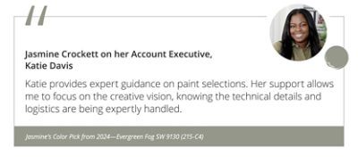 Jasmine Crockett on her Account Executive, Katie Davis“Katie provides expert guidance on paint selections. Her support allows me to focus on the creative vision, knowing the technical details and logistics are being expertly handled.” Jasmine’s Color Pick from 2024—Evergreen Fog SW 9130 (215-C4).