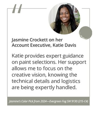 Jasmine Crockett on her Account Executive, Katie Davis“Katie provides expert guidance on paint selections. Her support allows me to focus on the creative vision, knowing the technical details and logistics are being expertly handled.” Jasmine’s Color Pick from 2024—Evergreen Fog SW 9130 (215-C4).