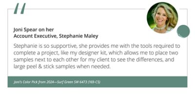 Joni Spear on her Account Executive, Stephanie Maley“Stephanie is so supportive, she provides me with the tools required to complete a project, like my designer kit, which allows me to place two samples next to each other for my client to see the differences, and large peel & stick samples when needed.” Joni’s Color Pick from 2024—Surf Green SW 6473 (169-C5).