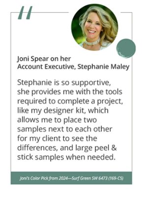 Joni Spear on her Account Executive, Stephanie Maley“Stephanie is so supportive, she provides me with the tools required to complete a project, like my designer kit, which allows me to place two samples next to each other for my client to see the differences, and large peel & stick samples when needed.” Joni’s Color Pick from 2024—Surf Green SW 6473 (169-C5).