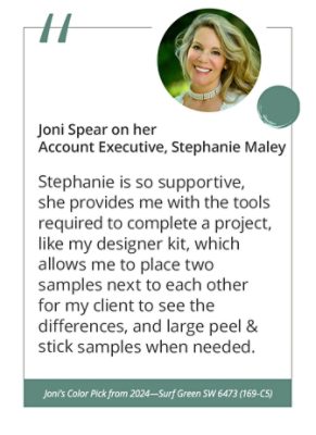 Joni Spear on her Account Executive, Stephanie Maley“Stephanie is so supportive, she provides me with the tools required to complete a project, like my designer kit, which allows me to place two samples next to each other for my client to see the differences, and large peel & stick samples when needed.” Joni’s Color Pick from 2024—Surf Green SW 6473 (169-C5).