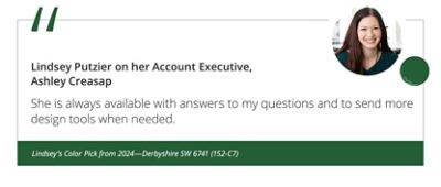 Lindsey Putzier on her Account Executive, Ashley Creasap “She is always available with answers to my questions and to send more design tools when needed.” Lindsey’s Color Pick from 2024—Derbyshire SW 6741 (152-C7).