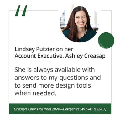 Lindsey Putzier on her Account Executive, Ashley Creasap “She is always available with answers to my questions and to send more design tools when needed.” Lindsey’s Color Pick from 2024—Derbyshire SW 6741 (152-C7).