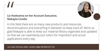 Liz Hoekzema on her Account Executive, Makayla Condie“In this field there are so many new products and resources, discontinuations and everything in between to keep track of. We’re so glad Makayla is able to keep our material library organized and updated so that we can seamlessly pull colors for inspiration and actual applications every day.” Liz’s Color Pick from 2024—Turkish Coffee SW 6076 (277-C3).