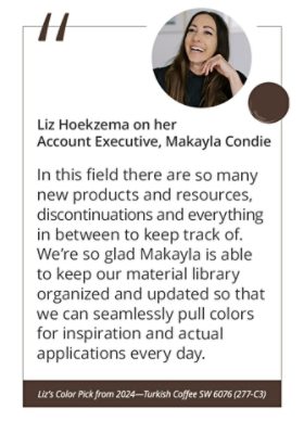 Liz Hoekzema on her Account Executive, Makayla Condie“In this field there are so many new products and resources, discontinuations and everything in between to keep track of. We’re so glad Makayla is able to keep our material library organized and updated so that we can seamlessly pull colors for inspiration and actual applications every day.” Liz’s Color Pick from 2024—Turkish Coffee SW 6076 (277-C3).