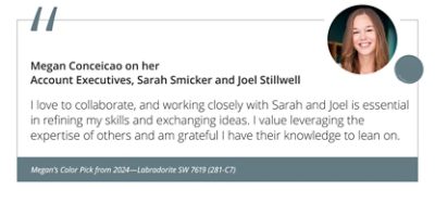 Megan on her Account Executives, Sarah Smicker and Joel Stillwell“I love to collaborate, and working closely with Sarah and Joel is essential in refining my skills and exchanging ideas. I value leveraging the expertise of others and am grateful I have their knowledge to lean on.” Megan’s Color Pick from 2024—Labradorite SW 7619 (281-C7).