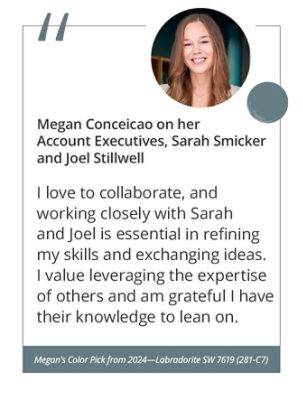 Megan on her Account Executives, Sarah Smicker and Joel Stillwell“I love to collaborate, and working closely with Sarah and Joel is essential in refining my skills and exchanging ideas. I value leveraging the expertise of others and am grateful I have their knowledge to lean on.” Megan’s Color Pick from 2024—Labradorite SW 7619 (281-C7).