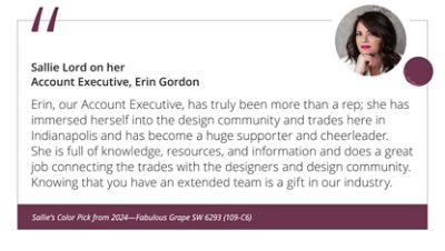 Sallie Lord on her Account Executive, Erin Gordon“Erin, our Account Executive, has truly been more than a rep; she has immersed herself into the design community and trades here in Indianapolis and has become a huge supporter and cheerleader. She is full of knowledge, resources, and information and does a great job connecting the trades with the designers and design community. Knowing that you have an extended team is a gift in our industry.” Sallie’s Color Pick from 2024—Fabulous Grape SW 6293 (109-C6).