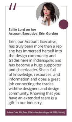 Sallie Lord on her Account Executive, Erin Gordon“Erin, our Account Executive, has truly been more than a rep; she has immersed herself into the design community and trades here in Indianapolis and has become a huge supporter and cheerleader. She is full of knowledge, resources, and information and does a great job connecting the trades with the designers and design community. Knowing that you have an extended team is a gift in our industry.” Sallie’s Color Pick from 2024—Fabulous Grape SW 6293 (109-C6).