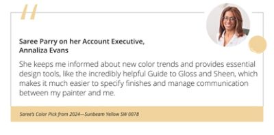 Saree Parry on her Account Executive, Annaliza Evans“She keeps me informed about new color trends and provides essential design tools, like the incredibly helpful Guide to Gloss and Sheen, which makes it much easier to specify finishes and manage communication between my painter and me.”