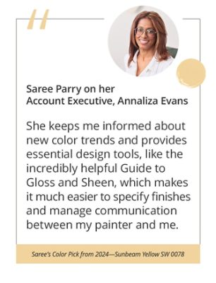 Saree Parry on her Account Executive, Annaliza Evans“She keeps me informed about new color trends and provides essential design tools, like the incredibly helpful Guide to Gloss and Sheen, which makes it much easier to specify finishes and manage communication between my painter and me.”