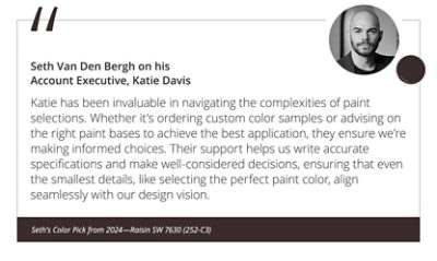 Seth Van Den Bergh on his Account Executive, Katie Davis “Katie has been invaluable in navigating the complexities of paint selections. Whether it’s ordering custom color samples or advising on the right paint bases to achieve the best application, they ensure we’re making informed choices. Their support helps us write accurate specifications and make well-considered decisions, ensuring that even the smallest details, like selecting the perfect paint color, align seamlessly with our design vision.” Seth’s Color Pick from 2024—Raisin SW 7630 (252-C3).