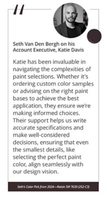 Seth Van Den Bergh on his Account Executive, Katie Davis “Katie has been invaluable in navigating the complexities of paint selections. Whether it’s ordering custom color samples or advising on the right paint bases to achieve the best application, they ensure we’re making informed choices. Their support helps us write accurate specifications and make well-considered decisions, ensuring that even the smallest details, like selecting the perfect paint color, align seamlessly with our design vision.” Seth’s Color Pick from 2024—Raisin SW 7630 (252-C3).