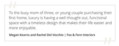 Graphic featuring the quote “To the busy mom of three, or young couple purchasing their first home, luxury is having a well-thought out, functional space with a timeless design that makes their life easier and more enjoyable.” by Megan Kearns and Rachel Del Vecchio of Fox & Fern Interiors. 