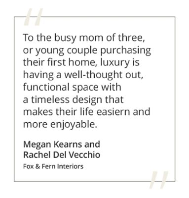 Graphic featuring the quote “To the busy mom of three, or young couple purchasing their first home, luxury is having a well-thought out, functional space with a timeless design that makes their life easier and more enjoyable.” by Megan Kearns and Rachel Del Vecchio of Fox & Fern Interiors. 