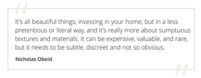 Graphic featuring the quote “It’s all beautiful things; investing in your home, but in a less pretentious or literal way, and it’s really more about sumptuous textures and materials. It can be expensive, valuable, and rare, but it needs to be subtle, discreet and not so obvious” by Nicholas Obeid. 