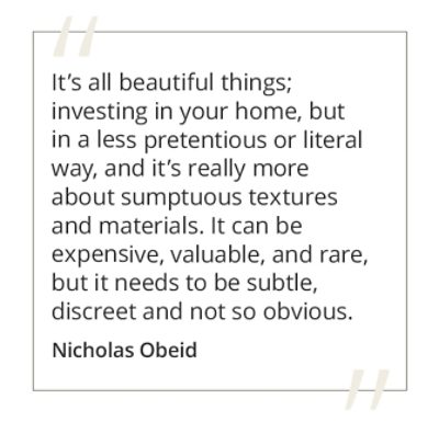 Graphic featuring the quote “It’s all beautiful things; investing in your home, but in a less pretentious or literal way, and it’s really more about sumptuous textures and materials. It can be expensive, valuable, and rare, but it needs to be subtle, discreet and not so obvious” by Nicholas Obeid. 
