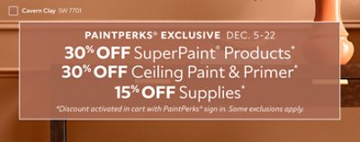 PaintPerks® Exclusive Dec. 5-22. 30% OFF SuperPaint® Products, 30% OFF Ceiling Paint & Primer, 15% OFF Supplies. *Discount activated in cart with PaintPerks® sign in. Some exclusions apply.