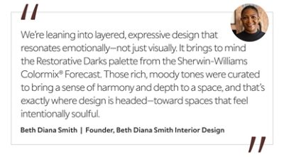 Graphic featuring the quote “We’re leaning into layered, expressive design that resonates emotionally—not just visually. It brings to mind the Restorative Darks palette from the Sherwin-Williams Colormix® Forecast. Those rich, moody tones were curated to bring a sense of harmony and depth to a space, and that’s exactly where design is headed—toward spaces that feel intentionally soulful,” by Beth Diana Smith, founder of Beth Diana Smith Interior Design. 