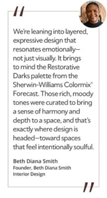 Graphic featuring the quote “We’re leaning into layered, expressive design that resonates emotionally—not just visually. It brings to mind the Restorative Darks palette from the Sherwin-Williams Colormix® Forecast. Those rich, moody tones were curated to bring a sense of harmony and depth to a space, and that’s exactly where design is headed—toward spaces that feel intentionally soulful,” by Beth Diana Smith, founder of Beth Diana Smith Interior Design. 