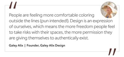 Graphic featuring the quote “People are feeling more comfortable coloring outside the lines (pun intended!). Design is an expression of ourselves, which means the more freedom people feel to take risks with their spaces, the more permission they are giving themselves to authentically exist,” by Galey Alix, founder of Galey Alix Design. 