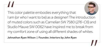 Graphic featuring the quote “This color palette embodies everything that I am (or who I want to be) as a designer! The introduction of muted colors such as Carnelian SW 7580 (276-C6) and Studio Mauve SW 0062 have inspired me to break from my comfort zone of using all different shades of whites,” by Johnathan Ryan Wilson, creative director and founder of Interiors by John Ryan.  