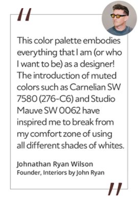 Graphic featuring the quote “This color palette embodies everything that I am (or who I want to be) as a designer! The introduction of muted colors such as Carnelian SW 7580 (276-C6) and Studio Mauve SW 0062 have inspired me to break from my comfort zone of using all different shades of whites,” by Johnathan Ryan Wilson, creative director and founder of Interiors by John Ryan.  