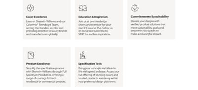 Color Excellence: Learn as Sherwin-Williams and our Colormix® Trendsight Team set the standard in color, providing direction to luxury brands and manufacturers globally; Education & Inspiration: join us at premier design shows and events for your next CE courses, follow us on social, and subscribe to STIR® for endless inspiration; Commitment to Sustainability: elevate your designs with verified product solutions that meet sustainability goals and empower your spaces to make a meaningful impact; Product Excellence: simplify the specification process with Sherwin-Williams through Full Spectrum Possibilities, offering a range of coatings for both residential or commercial projects; and Specification Tools: bring your concepts and ideas to life with speed and ease by accessing our full offering of stunning colors and trusted products seamlessly within your preferred design platforms.