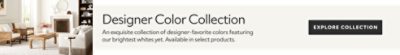 Designer Color Collection. An exquisite collection of designer-favorite colors featuring our brightest whites yet. Available in select products.  Explore collection.