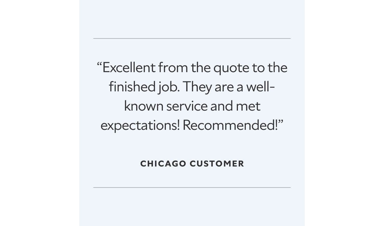 “Excellent from the quote to the finished job. They are a well-known service and met expectations! Recommended!” Chicago customer.
