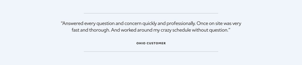 “Answered every question and concern quickly and professionally. Once on site was very fast and thorough. And worked around my crazy schedule without question.”  Ohio Customer.