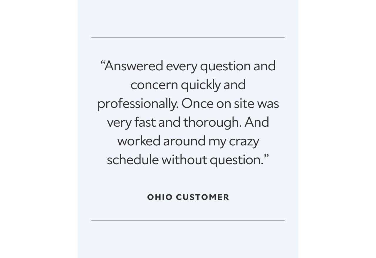 “Answered every question and concern quickly and professionally. Once on site was very fast and thorough. And worked around my crazy schedule without question.”  Ohio Customer.