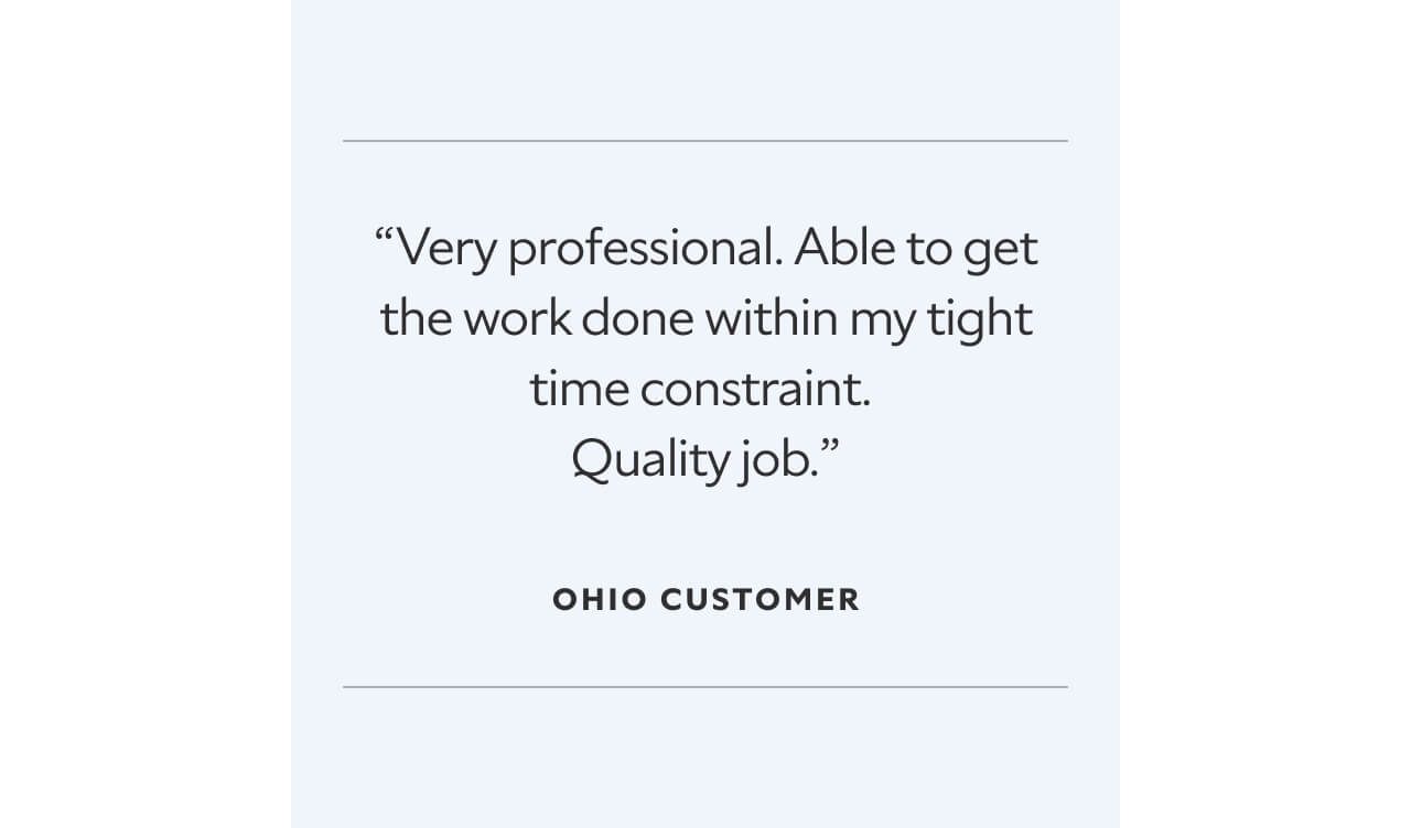 “Very professional. Able to get the work done within my tight time constraint.  Quality job.”  Ohio Customer.