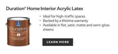 Duration Home Interior Acrylic Latex. Ideal for high-traffic spaces. Backed by a lifetime warranty. Available in flat, satin, matte and semi-gloss sheens. Learn more.