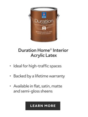 Sherwin-Williams Duration Home Interior Acrylic Latex, ideal for high traffic spaces, backed by a lifetime warranty, available in flat satin matte and semi gloss sheens, learn more.