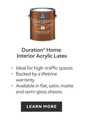 Sherwin-Williams Duration Home Interior Acrylic Latex, ideal for high-traffic spaces, backed by a lifetime warranty, available in flat, satin, matte and semi gloss sheens, learn more.