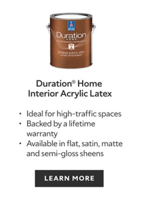 Duration Home Interior Acrylic Latex. Ideal for high-traffic spaces. Backed by a lifetime warranty. Available in flat, satin, matte and semi-gloss sheens. Learn more.