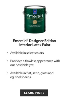 Emerald Designer Edition Interior Latex Paint. Available in select colors. Provides a flawless appearance with our best hide yet. Available in flat, satin, gloss and eg-shel sheens. Learn more.