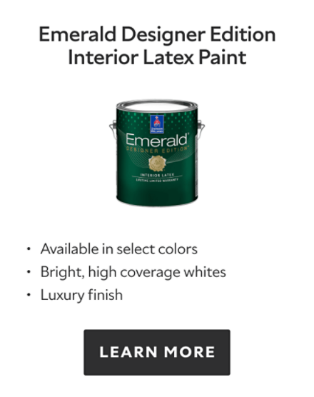 Emerald Designer Edition Interiox Latex Paint.  Available in select colors. Bright, high coverage whites. Luxury finish. Learn more.